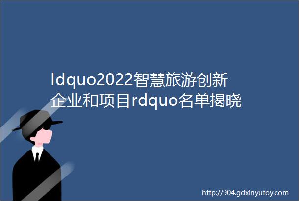 ldquo2022智慧旅游创新企业和项目rdquo名单揭晓